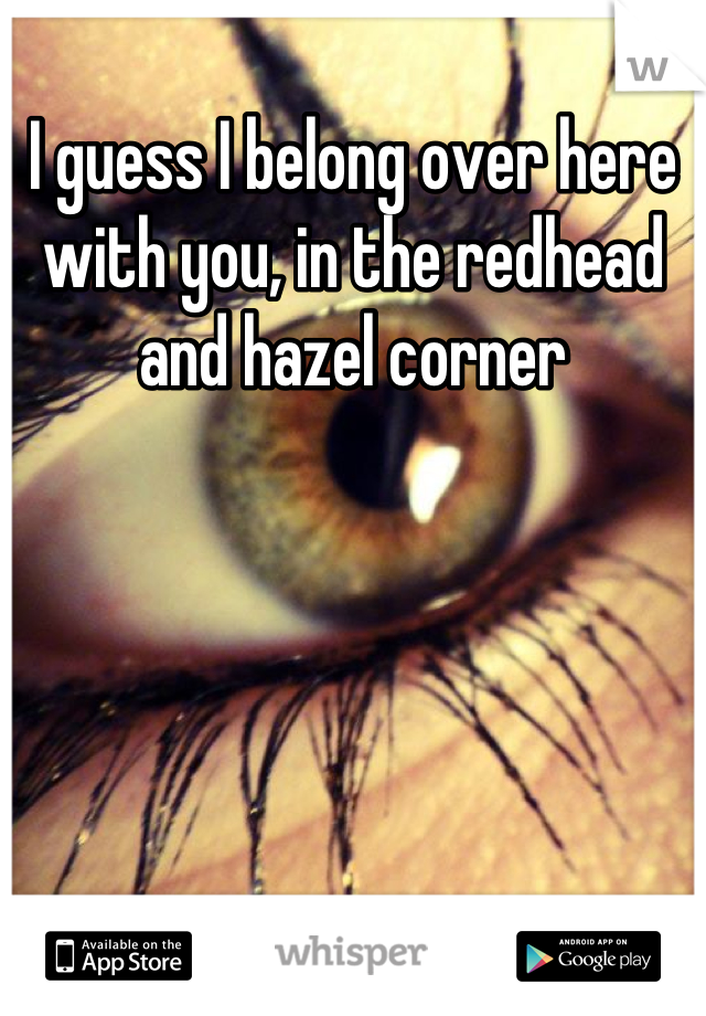 I guess I belong over here with you, in the redhead and hazel corner
