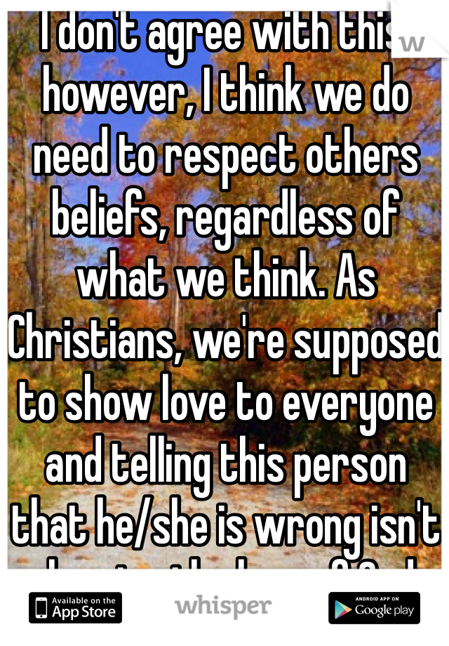 I don't agree with this, however, I think we do need to respect others beliefs, regardless of what we think. As Christians, we're supposed to show love to everyone and telling this person that he/she is wrong isn't showing the love of God. 