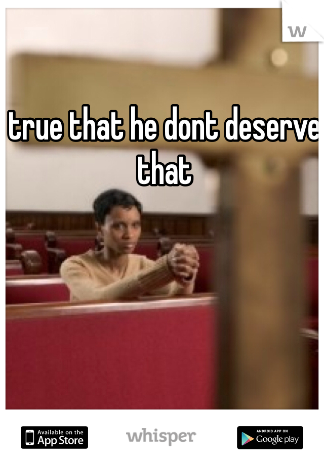 true that he dont deserve that 