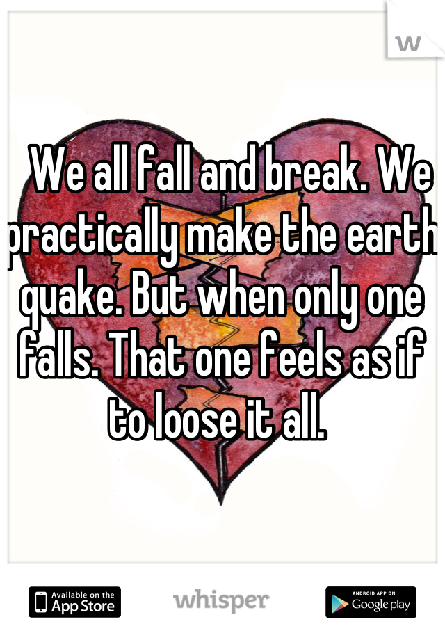   We all fall and break. We practically make the earth quake. But when only one falls. That one feels as if to loose it all. 