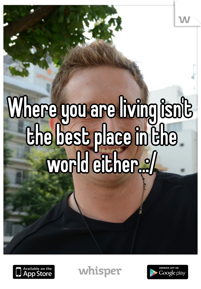 Where you are living isn't the best place in the world either..:/