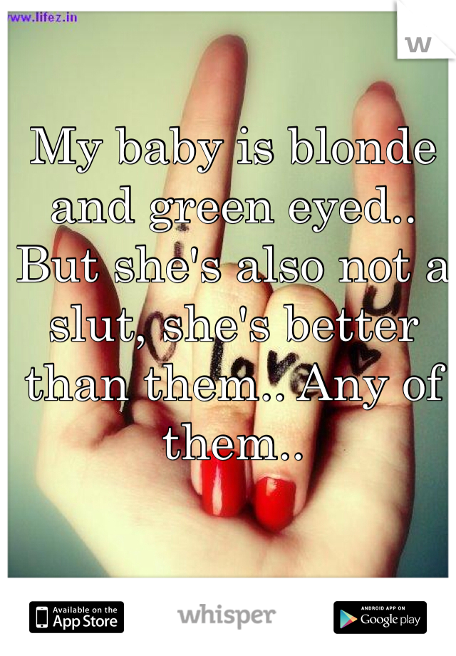 My baby is blonde and green eyed.. But she's also not a slut, she's better than them.. Any of them..