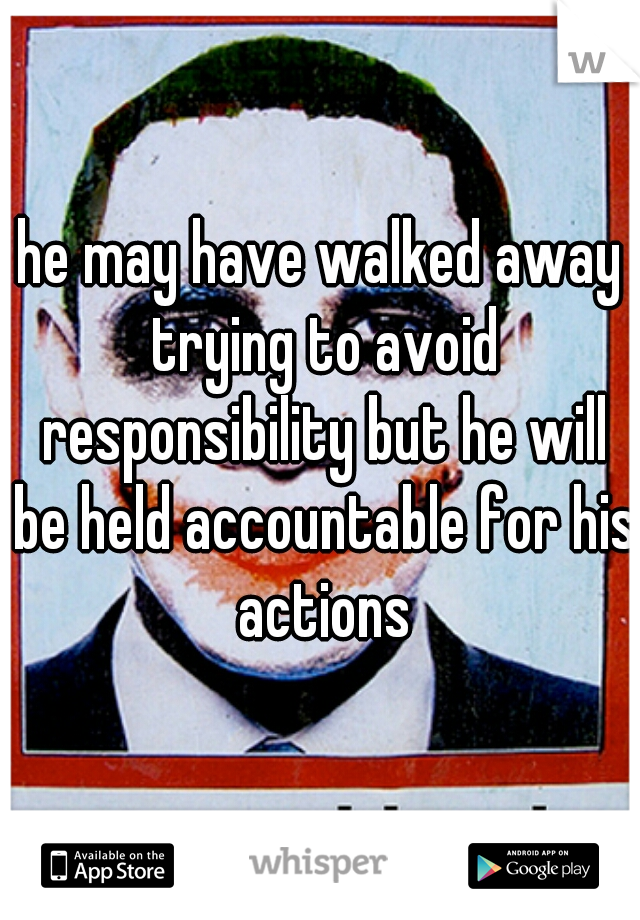 he may have walked away trying to avoid responsibility but he will be held accountable for his actions