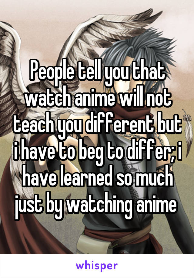 People tell you that watch anime will not teach you different but i have to beg to differ; i have learned so much just by watching anime 