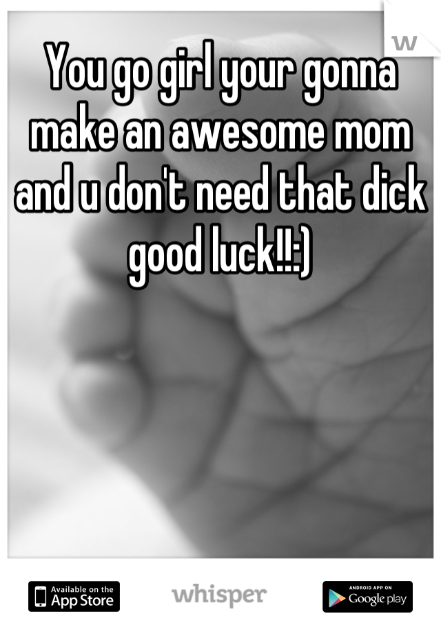 You go girl your gonna make an awesome mom and u don't need that dick good luck!!:)