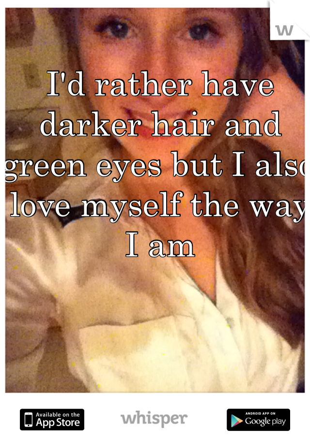 I'd rather have darker hair and green eyes but I also love myself the way I am