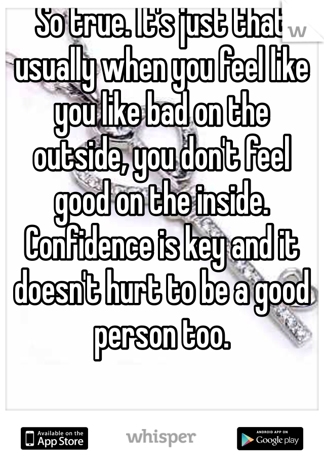 So true. It's just that usually when you feel like you like bad on the outside, you don't feel good on the inside. Confidence is key and it doesn't hurt to be a good person too. 