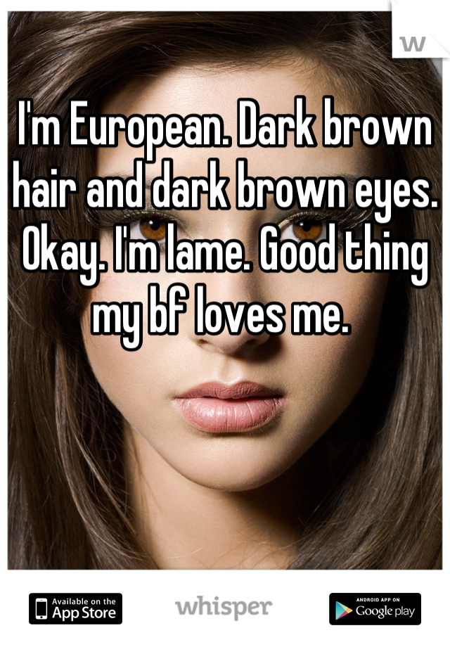 I'm European. Dark brown hair and dark brown eyes. Okay. I'm lame. Good thing my bf loves me. 