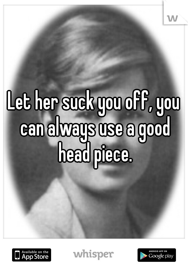 Let her suck you off, you can always use a good head piece.