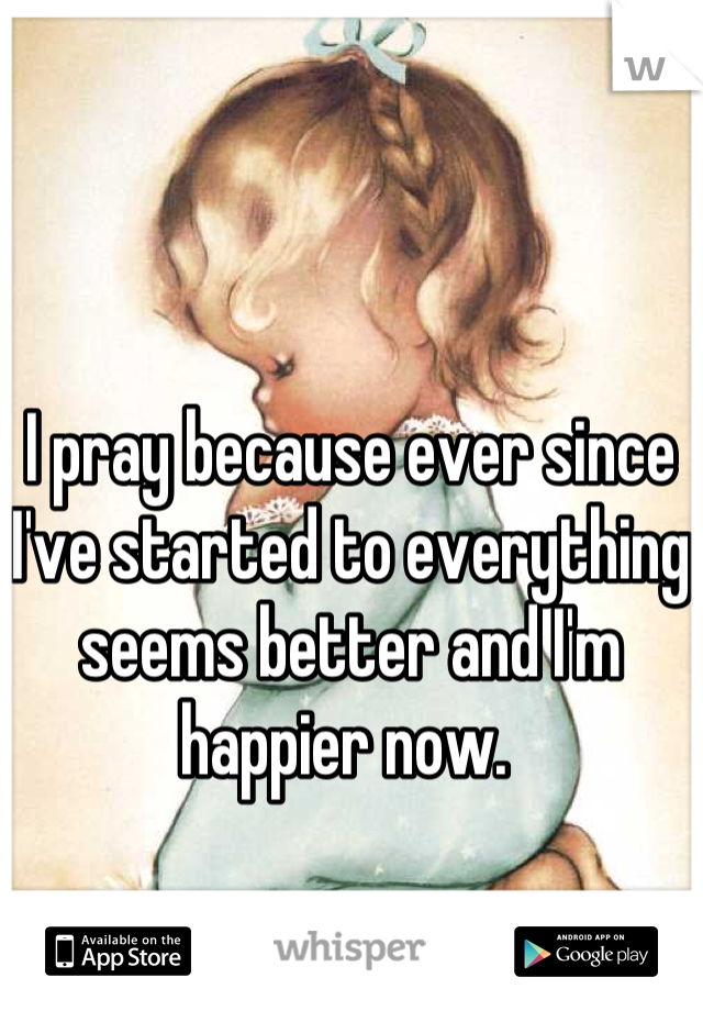 I pray because ever since I've started to everything seems better and I'm happier now. 