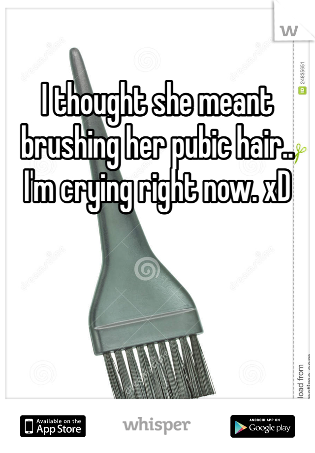 I thought she meant brushing her pubic hair.. I'm crying right now. xD