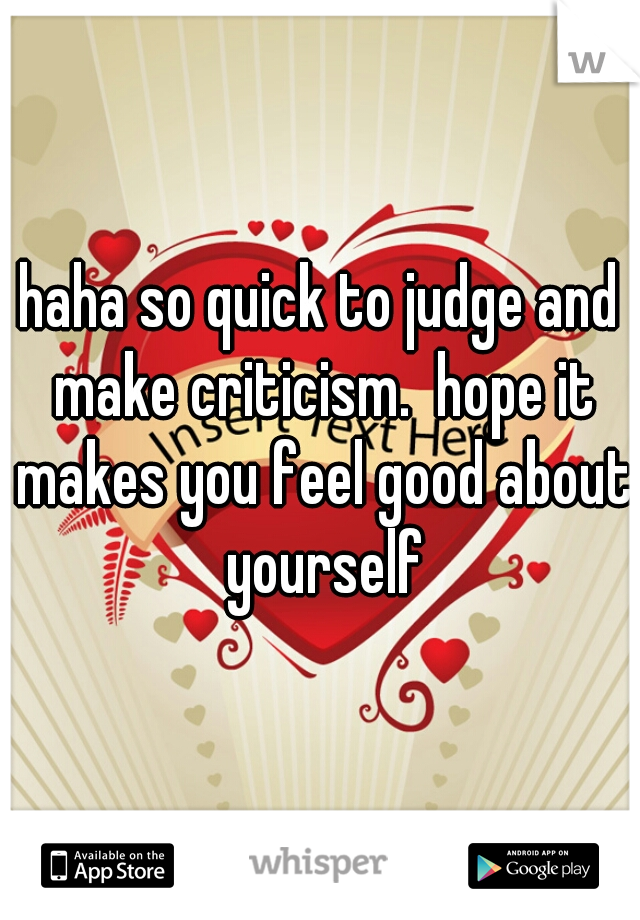haha so quick to judge and make criticism.  hope it makes you feel good about yourself