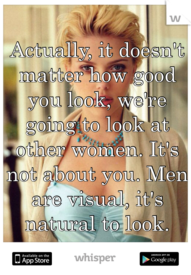 Actually, it doesn't matter how good you look, we're going to look at other women. It's not about you. Men are visual, it's natural to look. 