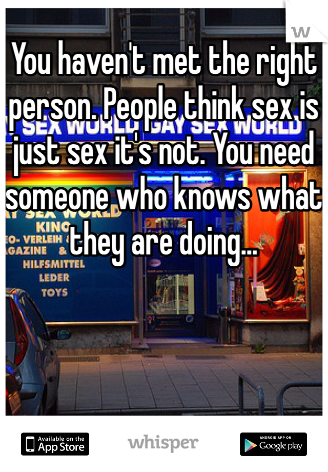 You haven't met the right person. People think sex is just sex it's not. You need someone who knows what they are doing...