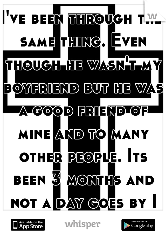 I've been through the same thing. Even though he wasn't my boyfriend but he was a good friend of mine and to many other people. Its been 3 months and not a day goes by I don't think of him.