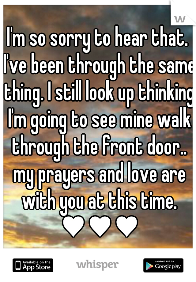 I'm so sorry to hear that. I've been through the same thing. I still look up thinking I'm going to see mine walk through the front door.. my prayers and love are with you at this time. ♥♥♥