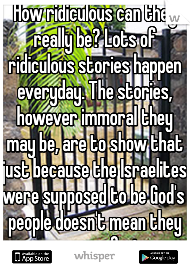 How ridiculous can they really be? Lots of ridiculous stories happen everyday. The stories, however immoral they may be, are to show that just because the Israelites were supposed to be God's people doesn't mean they were perfect. 