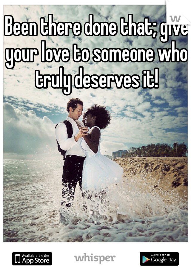 Been there done that; give your love to someone who truly deserves it!