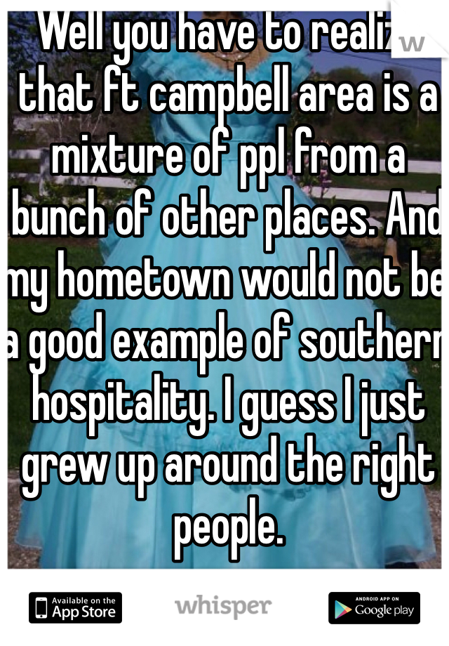 Well you have to realize that ft campbell area is a mixture of ppl from a bunch of other places. And my hometown would not be a good example of southern hospitality. I guess I just grew up around the right people. 