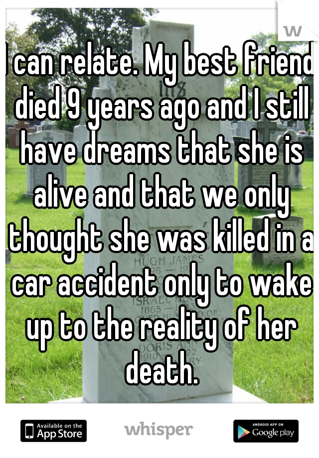 I can relate. My best friend died 9 years ago and I still have dreams that she is alive and that we only thought she was killed in a car accident only to wake up to the reality of her death.