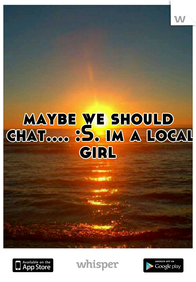 maybe we should chat.... :S. im a local girl 