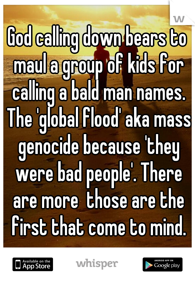 God calling down bears to maul a group of kids for calling a bald man names. The 'global flood' aka mass genocide because 'they were bad people'. There are more  those are the first that come to mind.