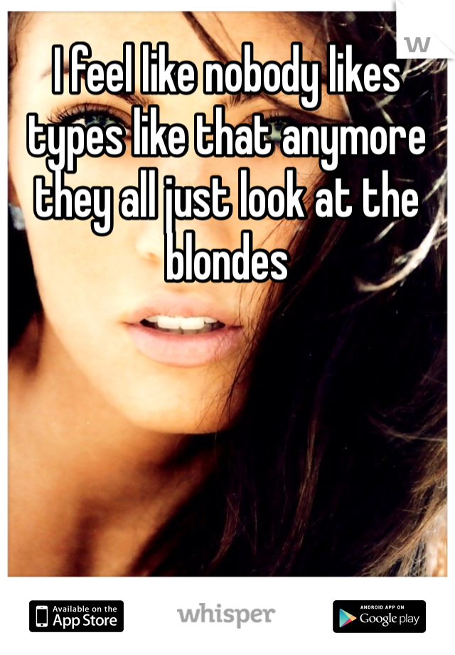 I feel like nobody likes types like that anymore they all just look at the blondes 