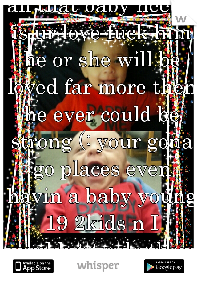 all that baby needs is ur love fuck him he or she will be loved far more then he ever could be strong (: your gona go places even havin a baby young 19 2kids n I wouldnt trade them for a thing 
