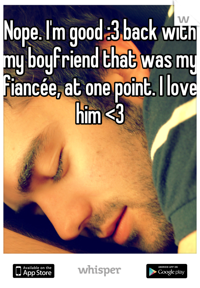 Nope. I'm good :3 back with my boyfriend that was my fiancée, at one point. I love him <3