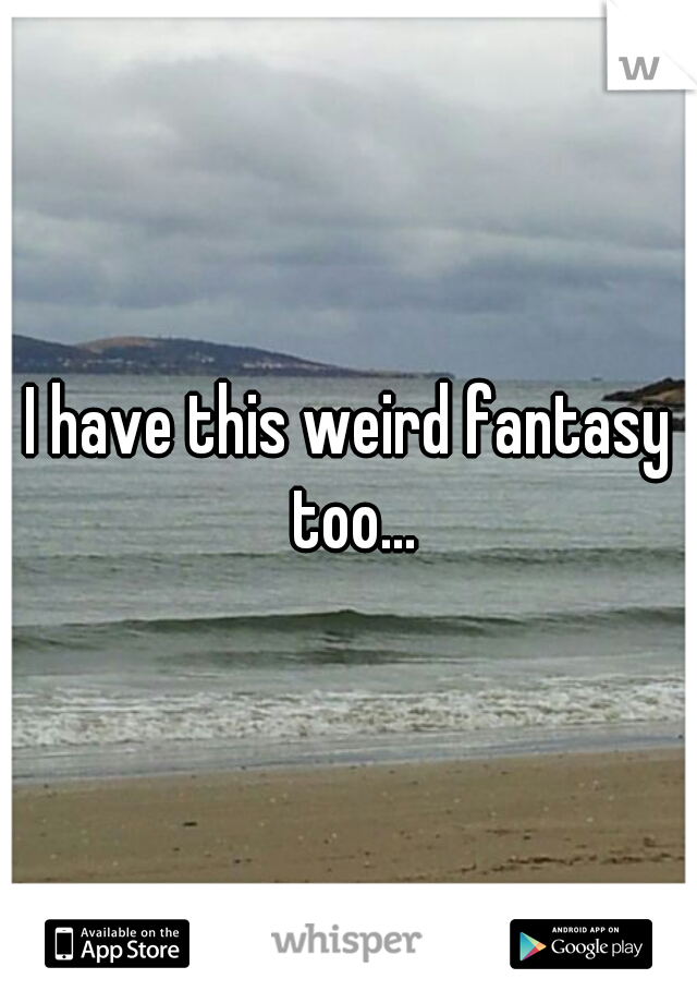 I have this weird fantasy too...