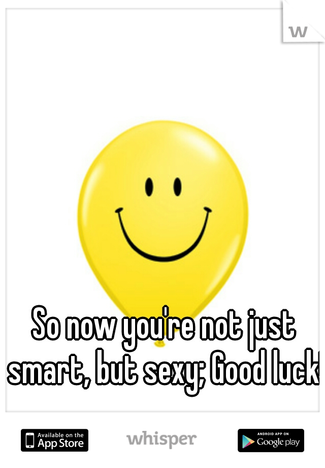So now you're not just smart, but sexy; Good luck! 