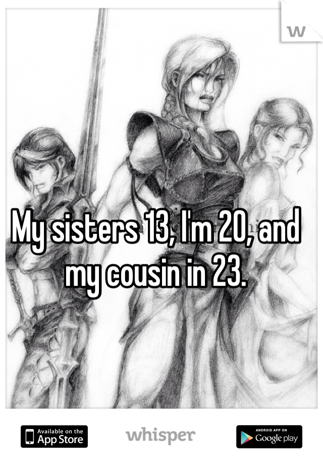 My sisters 13, I'm 20, and my cousin in 23. 