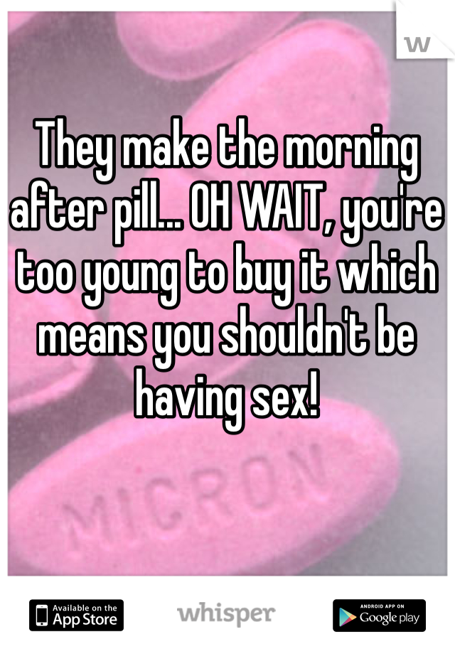 They make the morning after pill... OH WAIT, you're too young to buy it which means you shouldn't be having sex!