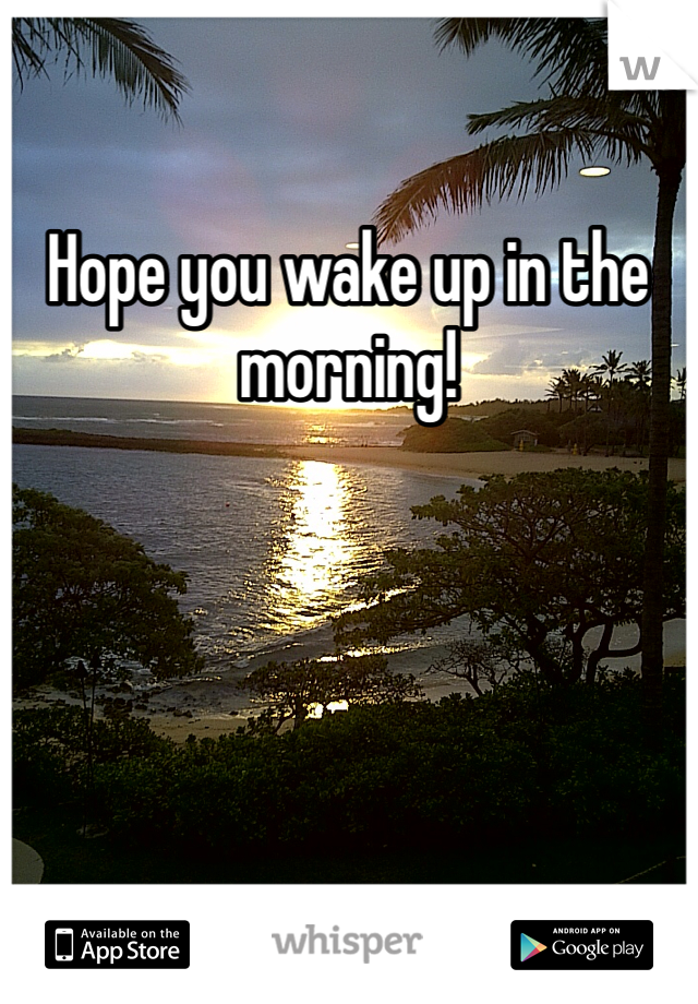 Hope you wake up in the morning!