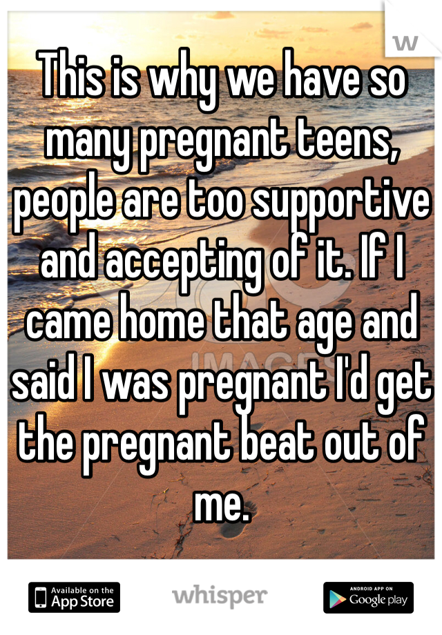 This is why we have so many pregnant teens, people are too supportive and accepting of it. If I came home that age and said I was pregnant I'd get the pregnant beat out of me. 