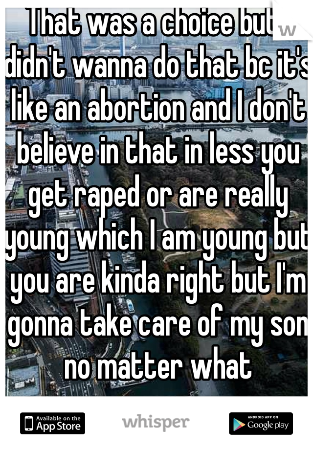 That was a choice but I didn't wanna do that bc it's like an abortion and I don't believe in that in less you get raped or are really young which I am young but you are kinda right but I'm gonna take care of my son no matter what