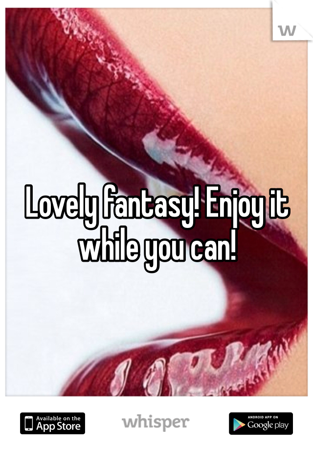 Lovely fantasy! Enjoy it while you can!