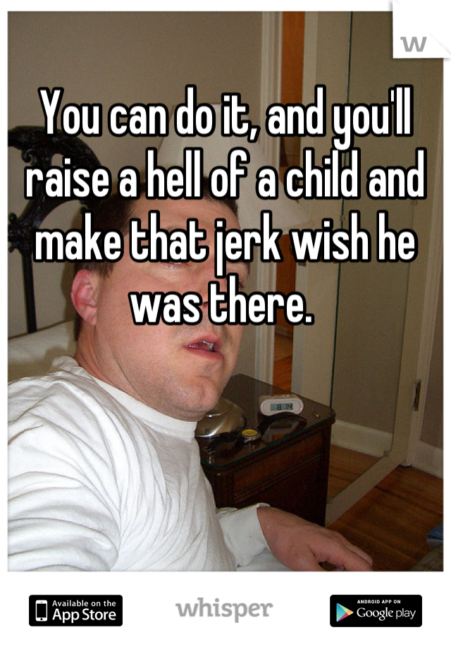 You can do it, and you'll raise a hell of a child and make that jerk wish he was there. 