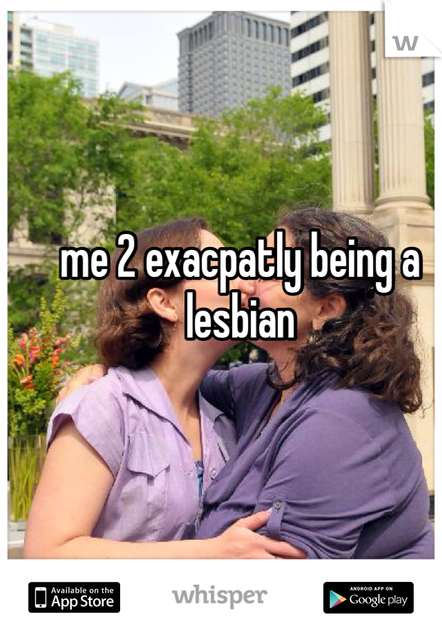 me 2 exacpatly being a lesbian