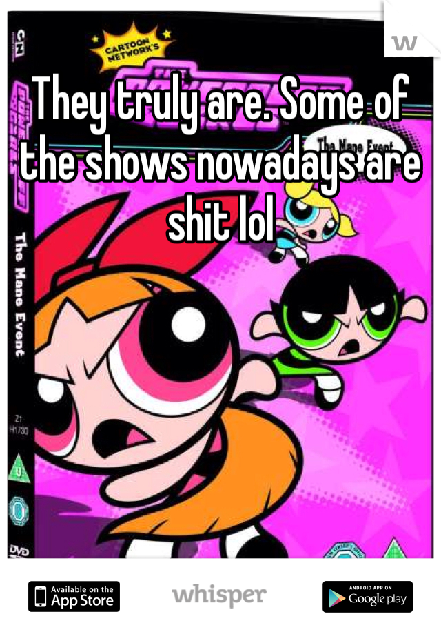 They truly are. Some of the shows nowadays are shit lol