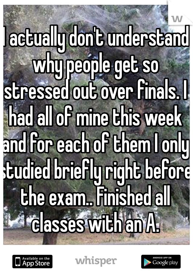 I actually don't understand why people get so stressed out over finals. I had all of mine this week and for each of them I only studied briefly right before the exam.. Finished all classes with an A. 