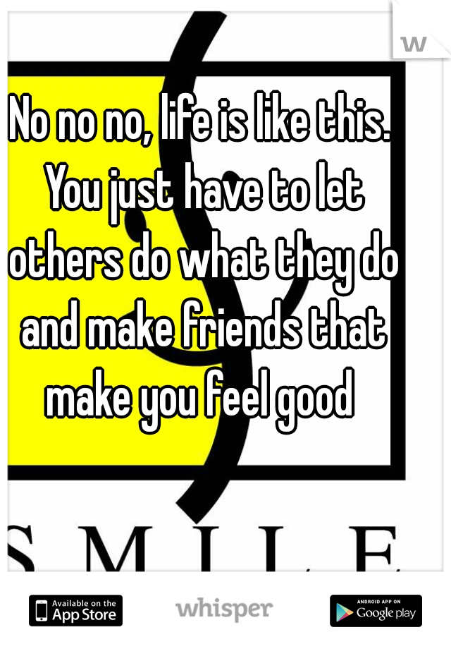 No no no, life is like this. You just have to let others do what they do and make friends that make you feel good 