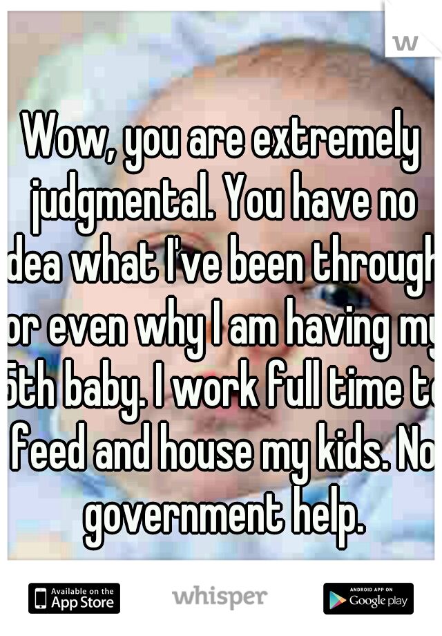 Wow, you are extremely judgmental. You have no idea what I've been through, or even why I am having my 5th baby. I work full time to feed and house my kids. No government help.