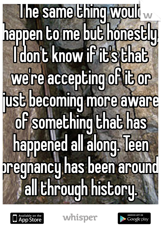 The same thing would happen to me but honestly, I don't know if it's that we're accepting of it or just becoming more aware of something that has happened all along. Teen pregnancy has been around all through history.