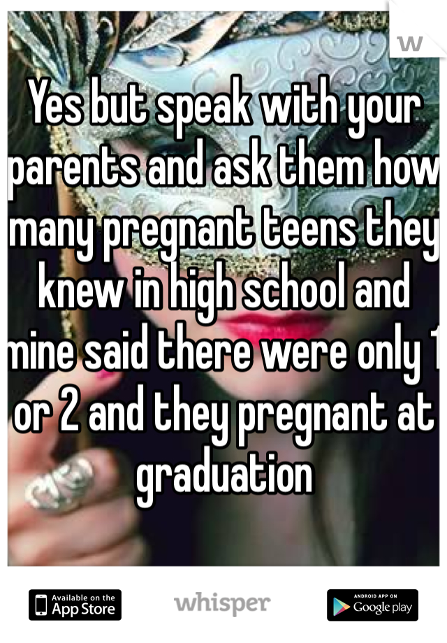 Yes but speak with your parents and ask them how many pregnant teens they knew in high school and mine said there were only 1 or 2 and they pregnant at graduation