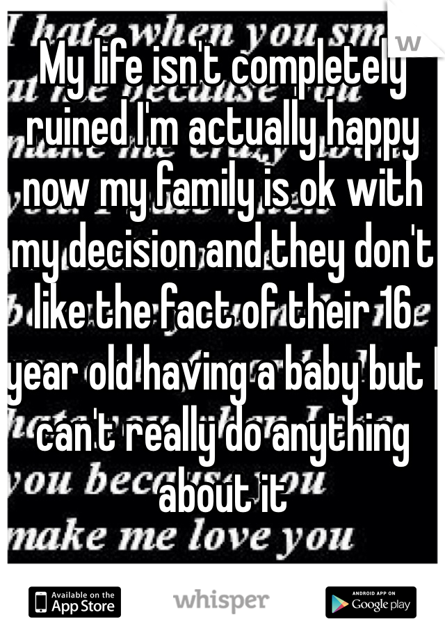 My life isn't completely ruined I'm actually happy now my family is ok with my decision and they don't like the fact of their 16 year old having a baby but I can't really do anything about it 