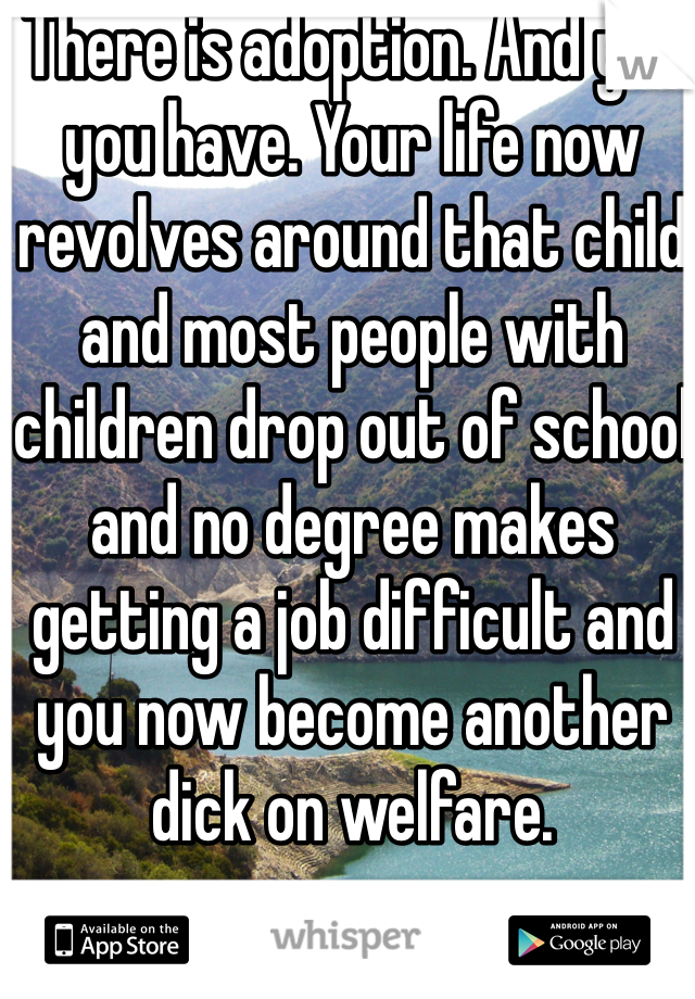 There is adoption. And yes you have. Your life now revolves around that child and most people with children drop out of school and no degree makes getting a job difficult and you now become another dick on welfare. 