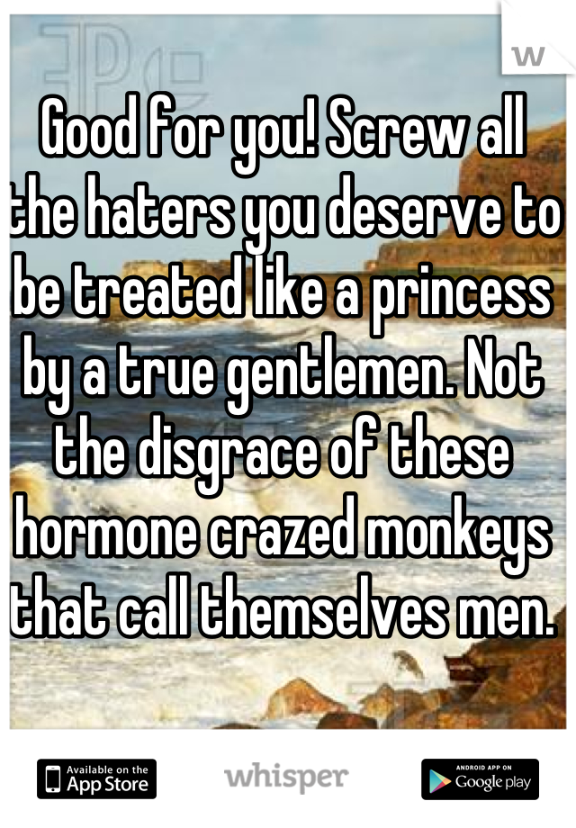 Good for you! Screw all the haters you deserve to be treated like a princess by a true gentlemen. Not the disgrace of these hormone crazed monkeys that call themselves men.