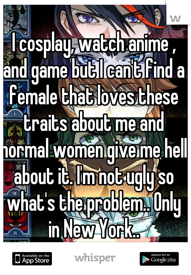 I cosplay, watch anime , and game but I can't find a female that loves these traits about me and normal women give me hell about it. I'm not ugly so what's the problem.. Only in New York..