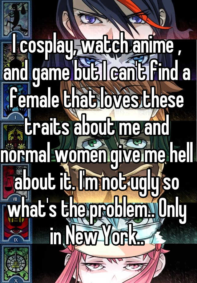 I cosplay, watch anime , and game but I can't find a female that loves these traits about me and normal women give me hell about it. I'm not ugly so what's the problem.. Only in New York..